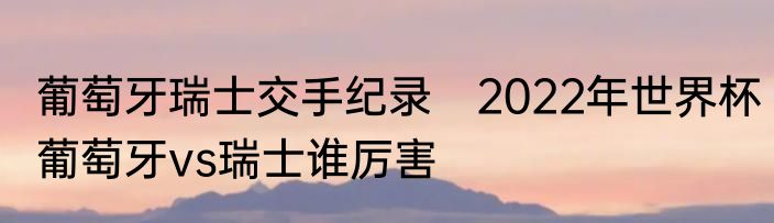 葡萄牙瑞士交手纪录　2022年世界杯葡萄牙vs瑞士谁厉害