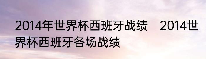 2014年世界杯西班牙战绩　2014世界杯西班牙各场战绩
