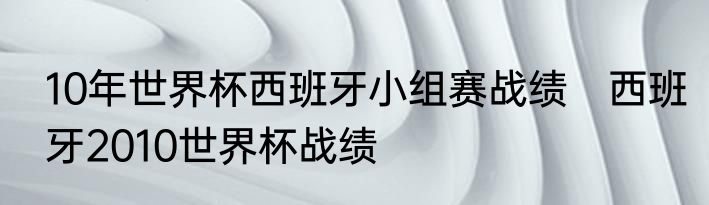10年世界杯西班牙小组赛战绩　西班牙2010世界杯战绩