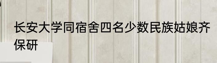 长安大学同宿舍四名少数民族姑娘齐保研