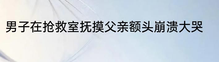 男子在抢救室抚摸父亲额头崩溃大哭