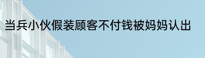 当兵小伙假装顾客不付钱被妈妈认出
