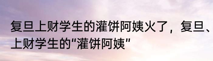 复旦上财学生的灌饼阿姨火了，复旦、上财学生的“灌饼阿姨”