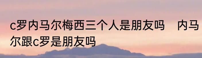 c罗内马尔梅西三个人是朋友吗　内马尔跟c罗是朋友吗