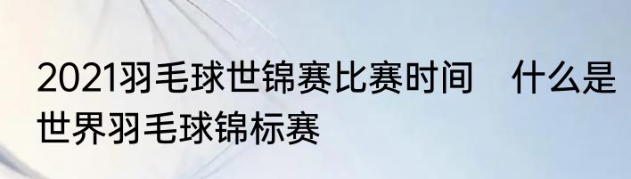 2021羽毛球世锦赛比赛时间　什么是世界羽毛球锦标赛