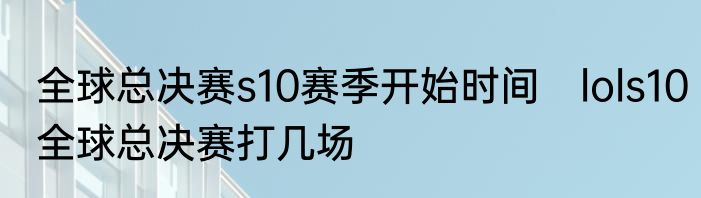 全球总决赛s10赛季开始时间　lols10全球总决赛打几场