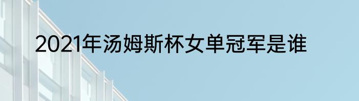 2021年汤姆斯杯女单冠军是谁