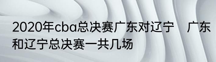 2020年cba总决赛广东对辽宁　广东和辽宁总决赛一共几场