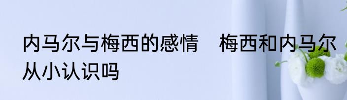 内马尔与梅西的感情　梅西和内马尔从小认识吗