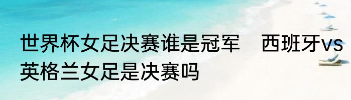 世界杯女足决赛谁是冠军　西班牙vs英格兰女足是决赛吗