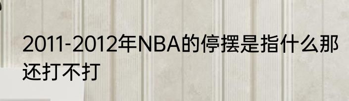 2011-2012年NBA的停摆是指什么那还打不打