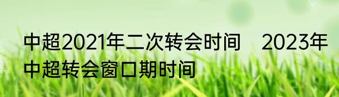 中超2021年二次转会时间　2023年中超转会窗口期时间