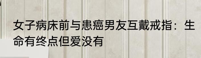 女子病床前与患癌男友互戴戒指：生命有终点但爱没有