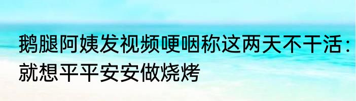 鹅腿阿姨发视频哽咽称这两天不干活：就想平平安安做烧烤
