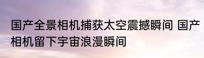 国产全景相机捕获太空震撼瞬间 国产相机留下宇宙浪漫瞬间