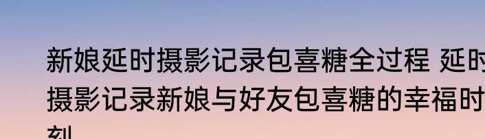 新娘延时摄影记录包喜糖全过程 延时摄影记录新娘与好友包喜糖的幸福时刻