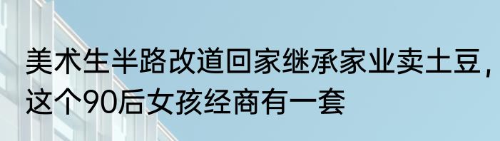 美术生半路改道回家继承家业卖土豆，这个90后女孩经商有一套