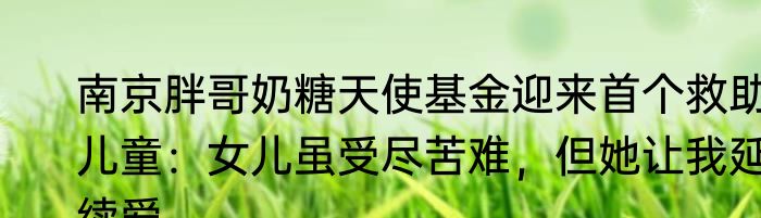 南京胖哥奶糖天使基金迎来首个救助儿童：女儿虽受尽苦难，但她让我延续爱