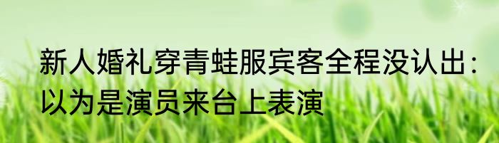 新人婚礼穿青蛙服宾客全程没认出：以为是演员来台上表演