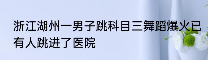 浙江湖州一男子跳科目三舞蹈爆火已有人跳进了医院