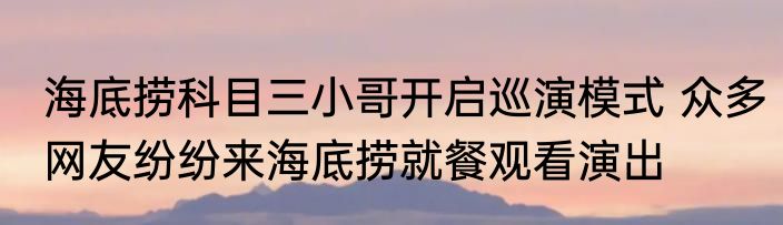 海底捞科目三小哥开启巡演模式 众多网友纷纷来海底捞就餐观看演出
