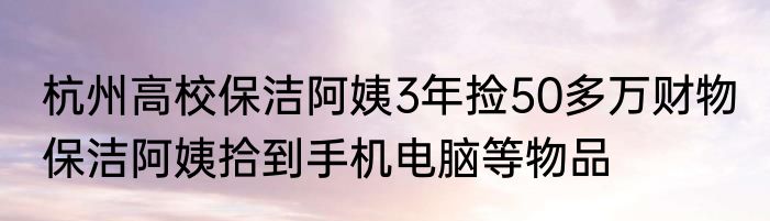 杭州高校保洁阿姨3年捡50多万财物 保洁阿姨拾到手机电脑等物品