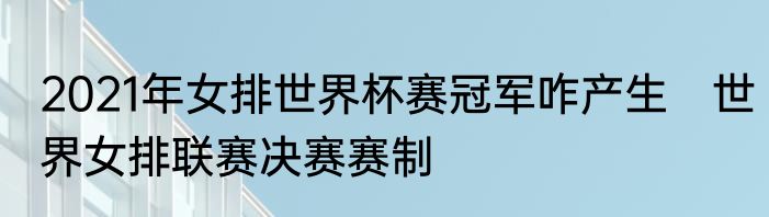 2021年女排世界杯赛冠军咋产生　世界女排联赛决赛赛制