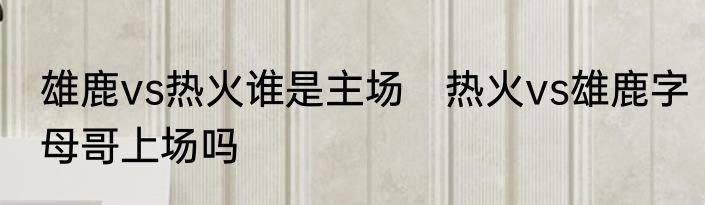 雄鹿vs热火谁是主场　热火vs雄鹿字母哥上场吗