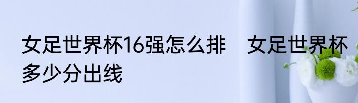 女足世界杯16强怎么排　女足世界杯多少分出线