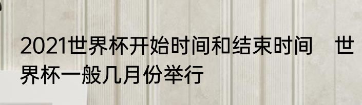2021世界杯开始时间和结束时间　世界杯一般几月份举行