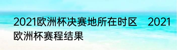 2021欧洲杯决赛地所在时区　2021欧洲杯赛程结果