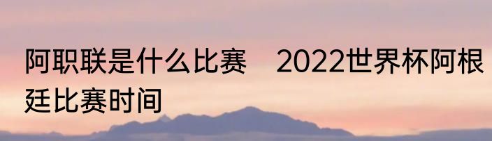 阿职联是什么比赛　2022世界杯阿根廷比赛时间