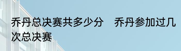 乔丹总决赛共多少分　乔丹参加过几次总决赛