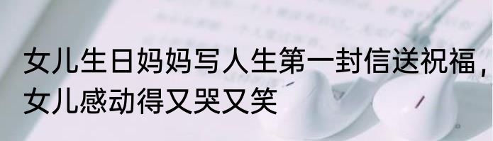 女儿生日妈妈写人生第一封信送祝福，女儿感动得又哭又笑