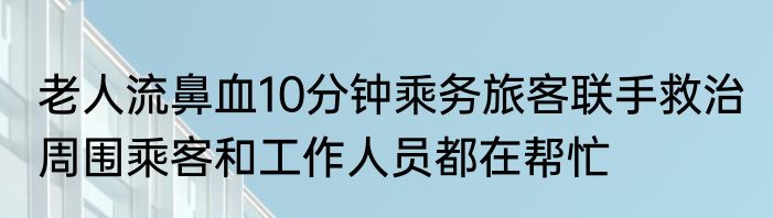 老人流鼻血10分钟乘务旅客联手救治 周围乘客和工作人员都在帮忙