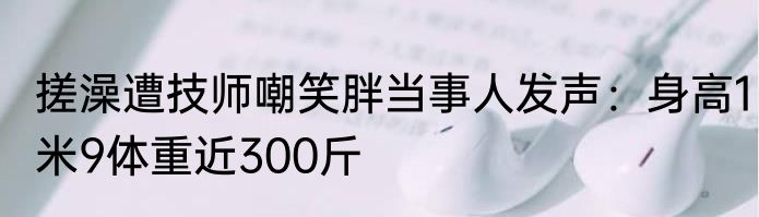 搓澡遭技师嘲笑胖当事人发声：身高1米9体重近300斤