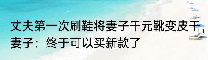 丈夫第一次刷鞋将妻子千元靴变皮干，妻子：终于可以买新款了
