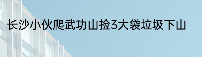 长沙小伙爬武功山捡3大袋垃圾下山