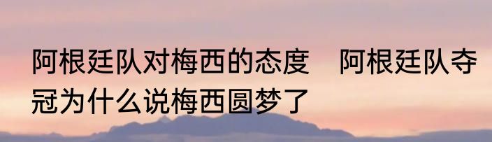 阿根廷队对梅西的态度　阿根廷队夺冠为什么说梅西圆梦了