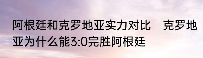 阿根廷和克罗地亚实力对比　克罗地亚为什么能3:0完胜阿根廷