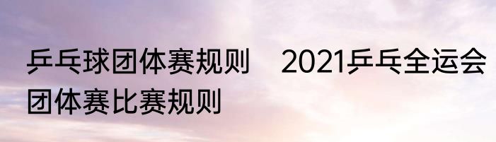 乒乓球团体赛规则　2021乒乓全运会团体赛比赛规则