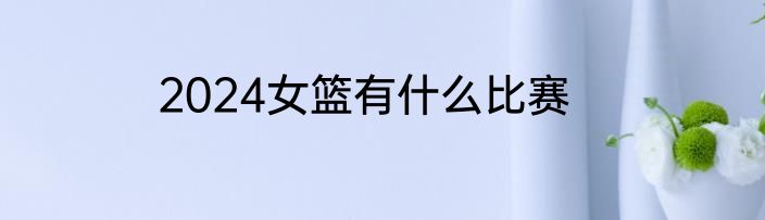 2024女篮有什么比赛