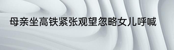 母亲坐高铁紧张观望忽略女儿呼喊
