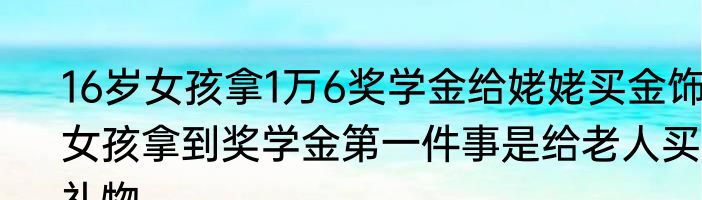16岁女孩拿1万6奖学金给姥姥买金饰，女孩拿到奖学金第一件事是给老人买礼物