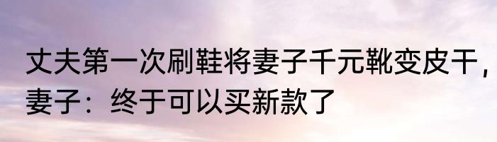 丈夫第一次刷鞋将妻子千元靴变皮干，妻子：终于可以买新款了