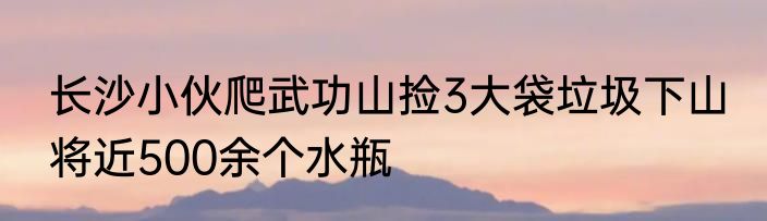 长沙小伙爬武功山捡3大袋垃圾下山 将近500余个水瓶