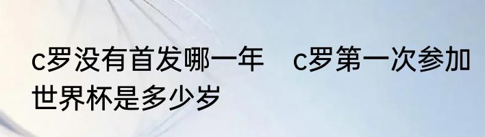 c罗没有首发哪一年　c罗第一次参加世界杯是多少岁