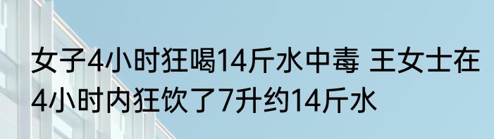 女子4小时狂喝14斤水中毒 王女士在4小时内狂饮了7升约14斤水