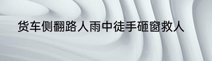 货车侧翻路人雨中徒手砸窗救人