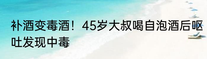 补酒变毒酒！45岁大叔喝自泡酒后呕吐发现中毒